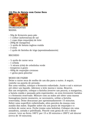 12) Pão de Batata com Carne Seca
INGREDIENTES
MASSA
- 50g de fermento para pão
- 1 colher (sobremesa) de sal
- 1 copo (tipo requeijão) de leite
- 200g de margarina
- ½ quilo de batata inglesa cozida
- 3 ovos
- 1 quilo de farinha de trigo (aproximadamente)
RECHEIO
- ½ quilo de carne seca
- 1 cebola
- ½ xícara (chá) de cebolinha verde
- temperos à gosto
- 400g de requeijão cremoso
- 1 gema para pincelar
MODO DE FAZER
Deixe a carne seca de molho de um dia para o outro. A seguir,
cozinhe na panela de pressão.
Em uma vasilha, coloque o fermento esfarelado. Junte o sal e misture
até obter um liquido. Adicione o leite morno e mexa. Reserve.
Em um recipiente, coloque a farinha (reserve um pouco), a margarina,
a batata cozida e passada pelo espremedor, os ovos levemente batidos
e o fermento reservado. Misture com as mãos até obter uma massa
homogênea (neste momento, se necessário, utilize a farinha
reservada). Deixe descansar por aproximadamente 15 minutos.
Sobre uma superfície enfarinhada, abra porções da massa com
auxilio das mãos. Espalhe sobre ela um pouco de requeijão e o
recheio de carne seca. Feche (como uma bolinha). Coloque em uma
assadeira, untada e polvilhada. Pincele com gema de ovo e deixe
crescer. Leve ao forno 180°C por 15 a 20 minutos e 200°C até dourar
(cerca de 10 minutos).
 
