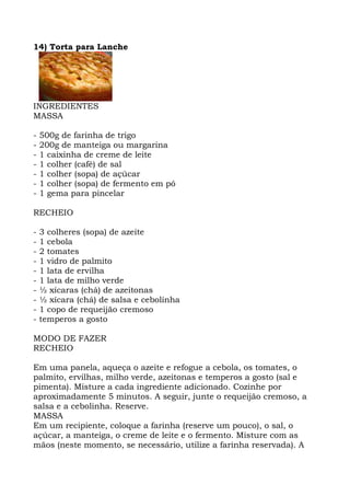 14) Torta para Lanche
INGREDIENTES
MASSA
- 500g de farinha de trigo
- 200g de manteiga ou margarina
- 1 caixinha de creme de leite
- 1 colher (café) de sal
- 1 colher (sopa) de açúcar
- 1 colher (sopa) de fermento em pó
- 1 gema para pincelar
RECHEIO
- 3 colheres (sopa) de azeite
- 1 cebola
- 2 tomates
- 1 vidro de palmito
- 1 lata de ervilha
- 1 lata de milho verde
- ½ xícaras (chá) de azeitonas
- ½ xícara (chá) de salsa e cebolinha
- 1 copo de requeijão cremoso
- temperos a gosto
MODO DE FAZER
RECHEIO
Em uma panela, aqueça o azeite e refogue a cebola, os tomates, o
palmito, ervilhas, milho verde, azeitonas e temperos a gosto (sal e
pimenta). Misture a cada ingrediente adicionado. Cozinhe por
aproximadamente 5 minutos. A seguir, junte o requeijão cremoso, a
salsa e a cebolinha. Reserve.
MASSA
Em um recipiente, coloque a farinha (reserve um pouco), o sal, o
açúcar, a manteiga, o creme de leite e o fermento. Misture com as
mãos (neste momento, se necessário, utilize a farinha reservada). A
 