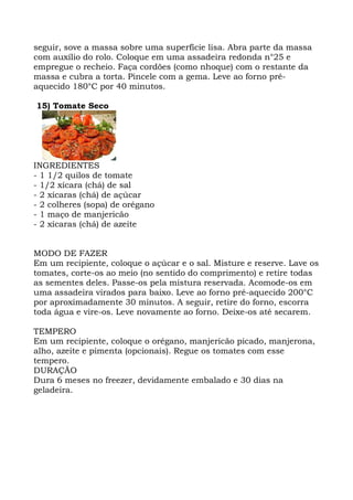 seguir, sove a massa sobre uma superfície lisa. Abra parte da massa
com auxílio do rolo. Coloque em uma assadeira redonda n°25 e
empregue o recheio. Faça cordões (como nhoque) com o restante da
massa e cubra a torta. Pincele com a gema. Leve ao forno pré-
aquecido 180°C por 40 minutos.
15) Tomate Seco
INGREDIENTES
- 1 1/2 quilos de tomate
- 1/2 xícara (chá) de sal
- 2 xícaras (chá) de açúcar
- 2 colheres (sopa) de orégano
- 1 maço de manjericão
- 2 xícaras (chá) de azeite
MODO DE FAZER
Em um recipiente, coloque o açúcar e o sal. Misture e reserve. Lave os
tomates, corte-os ao meio (no sentido do comprimento) e retire todas
as sementes deles. Passe-os pela mistura reservada. Acomode-os em
uma assadeira virados para baixo. Leve ao forno pré-aquecido 200°C
por aproximadamente 30 minutos. A seguir, retire do forno, escorra
toda água e vire-os. Leve novamente ao forno. Deixe-os até secarem.
TEMPERO
Em um recipiente, coloque o orégano, manjericão picado, manjerona,
alho, azeite e pimenta (opcionais). Regue os tomates com esse
tempero.
DURAÇÃO
Dura 6 meses no freezer, devidamente embalado e 30 dias na
geladeira.
 