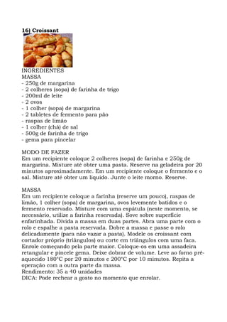 16) Croissant
INGREDIENTES
MASSA
- 250g de margarina
- 2 colheres (sopa) de farinha de trigo
- 200ml de leite
- 2 ovos
- 1 colher (sopa) de margarina
- 2 tabletes de fermento para pão
- raspas de limão
- 1 colher (chá) de sal
- 500g de farinha de trigo
- gema para pincelar
MODO DE FAZER
Em um recipiente coloque 2 colheres (sopa) de farinha e 250g de
margarina. Misture até obter uma pasta. Reserve na geladeira por 20
minutos aproximadamente. Em um recipiente coloque o fermento e o
sal. Misture até obter um liquido. Junte o leite morno. Reserve.
MASSA
Em um recipiente coloque a farinha (reserve um pouco), raspas de
limão, 1 colher (sopa) de margarina, ovos levemente batidos e o
fermento reservado. Misture com uma espátula (neste momento, se
necessário, utilize a farinha reservada). Sove sobre superfície
enfarinhada. Divida a massa em duas partes. Abra uma parte com o
rolo e espalhe a pasta reservada. Dobre a massa e passe o rolo
delicadamente (para não vazar a pasta). Modele os croissant com
cortador próprio (triângulos) ou corte em triângulos com uma faca.
Enrole começando pela parte maior. Coloque-os em uma assadeira
retangular e pincele gema. Deixe dobrar de volume. Leve ao forno pré-
aquecido 180°C por 20 minutos e 200°C por 10 minutos. Repita a
operação com a outra parte da massa.
Rendimento: 35 a 40 unidades
DICA: Pode rechear a gosto no momento que enrolar.
 