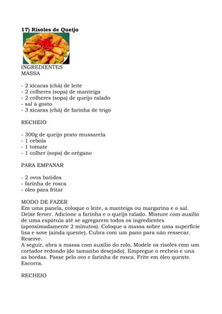 17) Risoles de Queijo
INGREDIENTES
MASSA
- 2 xícaras (chá) de leite
- 2 colheres (sopa) de manteiga
- 2 colheres (sopa) de queijo ralado
- sal à gosto
- 3 xícaras (chá) de farinha de trigo
RECHEIO
- 300g de queijo prato mussarela
- 1 cebola
- 1 tomate
- 1 colher (sopa) de orégano
PARA EMPANAR
- 2 ovos batidos
- farinha de rosca
- óleo para fritar
MODO DE FAZER
Em uma panela, coloque o leite, a manteiga ou margarina e o sal.
Deixe ferver. Adicione a farinha e o queijo ralado. Misture com auxílio
de uma espátula até se agregarem todos os ingredientes
(aproximadamente 2 minutos). Coloque a massa sobre uma superfície
lisa e sove (ainda quente). Cubra com um pano para não ressecar.
Reserve.
A seguir, abra a massa com auxílio do rolo. Modele os risoles com um
cortador redondo (do tamanho desejado). Empregue o recheio e una
as bordas. Passe pelo ovo e farinha de rosca. Frite em óleo quente.
Escorra.
RECHEIO
 