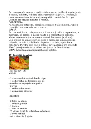 Em uma panela aqueça o azeite e frite a carne moída. A seguir, junte
a cebola, pimenta, tempero pronto (temperos à gosto), tomates, a
carne seca (cozida e triturada), o requeijão e a farinha de trigo.
Cozinhe por alguns minutos e reserve.
COBERTURA
Na vasilha da batedeira, coloque as claras e bata em neve. Junte o
requeijão cremoso, misture e reserve.
MASSA
Em um recipiente, coloque a mandioquinha (cozida e espremida), a
manteiga, as gemas, o queijo ralado e a cebolinha ou salsinha.
Misture com as mãos. Acrescente a farinha e o sal (opcional).
Com auxílio de uma colher, coloque a massa em uma assadeira
redonda, untada e polvilhada. Espalhe o recheio, e por fim a
cobertura. Polvilhe com queijo ralado. Leve ao forno pré-aquecido
250°C (forte) até dourar a cobertura (cerca de 20 minutos).
DICA: Substitua a mandioquinha por batatas.
19) Pastelão de Atum
INGREDIENTES
MASSA
- 2 xícaras (chá) de farinha de trigo
- 1 colher (chá) de fermento em pó
- 6 colheres (sopa) de margarina
- 2 ovos
- 1 colher (chá) de sal
- 1 gema para pincelar
RECHEIO
- 2 latas de atum
- 1 cebola grande
- 1 tomate
- 1 lata de ervilha
- ½ xícara (chá) de salsinha e cebolinha
- 2 ovos cozidos
- sal e pimenta à gosto
 