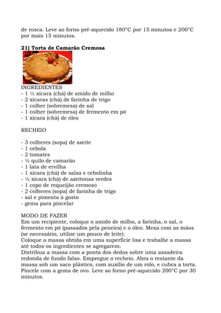 de rosca. Leve ao forno pré-aquecido 180°C por 15 minutos e 200°C
por mais 15 minutos.
21) Torta de Camarão Cremosa
INGREDIENTES
- 1 ½ xícara (chá) de amido de milho
- 2 xícaras (chá) de farinha de trigo
- 1 colher (sobremesa) de sal
- 1 colher (sobremesa) de fermento em pó
- 1 xícara (chá) de óleo
RECHEIO
- 3 colheres (sopa) de azeite
- 1 cebola
- 2 tomates
- ½ quilo de camarão
- 1 lata de ervilha
- 1 xícara (chá) de salsa e cebolinha
- ½ xícara (chá) de azeitonas verdes
- 1 copo de requeijão cremoso
- 2 colheres (sopa) de farinha de trigo
- sal e pimenta à gosto
- gema para pincelar
MODO DE FAZER
Em um recipiente, coloque o amido de milho, a farinha, o sal, o
fermento em pó (passados pela peneira) e o óleo. Mexa com as mãos
(se necessário, utilize um pouco de leite).
Coloque a massa obtida em uma superfície lisa e trabalhe a massa
até todos os ingredientes se agregarem.
Distribua a massa com a ponta dos dedos sobre uma assadeira
redonda de fundo falso. Empregue o recheio. Abra o restante da
massa sob um saco plástico, com auxílio de um rolo, e cubra a torta.
Pincele com a gema de ovo. Leve ao forno pré-aquecido 200°C por 30
minutos.
 