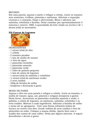 RECHEIO
Em uma panela, aqueça o azeite e refogue a cebola. Junte os tomates
sem sementes, ervilhas, pimentas e azeitonas. Adicione o requeijão
cremoso e o camarão, limpo e aferventado. Mexa e adicione sal,
salsinha, cebolinha e farinha. Deixe cozinhar por aproximadamente 5
minutos e reserve. OBS: A quantidade do leite citado na receita é de 1
xícara (chá) se necessário.
22) Cuscuz de Legumes
INGREDIENTES
- 1 xícara (chá) de óleo
- 1 cebola
- 2 tomates picados
- 1 lata de molho de tomate
- ½ litro de água
- 1 pimentão vermelho
- 1 pimentão amarelo
- 1 pimentão verde
- 1 vidro de palmito pequeno
- 1 lata de seleta de legumes
- 1 xícara (chá) de salsinha e cebolinha
- ½ xícara (chá) de azeitonas verdes
- 2 ovos cozidos
- 250g de farinha de milho
- temperos e decoração à gosto
MODO DE FAZER
Aqueça o óleo em uma panela e refogue a cebola. Junte os tomates, o
molho de tomate, água, sal, pimenta e orégano (temperos à gosto).
Deixe ferver. Acrescente os pimentões vermelho amarelo e verde, o
palmito, a seleta de legumes, as azeitonas, salsinha, cebolinha e os
ovos cozidos. Misture o cada ingrediente. Adicione a farinha de milho
e mexa até se agregarem. Unte uma fôrma refratária (vidro) de
buraco no centro com óleo. Grude rodelas de ovos cozidos e tires de
pimentões ao redor. Coloque a massa obtida. Aperte bem com o
auxílio das costas de uma colher. Deixe por alguns minutos. A seguir,
desenforme e decore à gosto.
 
