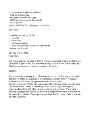 - 1 tablete de caldo de galinha
- 50g de margarina
- 600g de farinha de trigo
- 300g de mandioquinha cozida
- sal à gosto
- ovo e farinha de rosca para empanar
RECHEIO
- 3 colheres (sopa) de óleo
- 1 cebola
- 2 tomates
- 1 peito de frango
- 1 xícara (chá) de salsinha e cebolinha
- temperos à gosto
MODO DE FAZER
RECHEIO
Em uma panela, aqueça o óleo e refogue a cebola. Junte os tomates,
temperos à gosto, sal e o peito de frango cozido e desfiado. Misture.
Adicione a salsinha, mexa e desligue. Reserve.
MASSA
Em uma panela coloque o caldo do cozimento do frango, o caldo de
galinha, o caldo de galinha e a margarina. Deixe ferver. A seguir,
acrescente a farinha aos poucos e mexa sem parar.
despeje a massa obtida em uma superfície de mármore untada com
um fio de óleo. Junte a mandioquinha cozida e passada pelo
espremedor. Sove até obter uma mistura homogênea. Abra uma
pequena porção na palma da mão. Empregue o recheio e modele no
formato de coxinha. Passe pelo ovo e farinha de rosca. Frite em óleo
quente. Escorra.
 