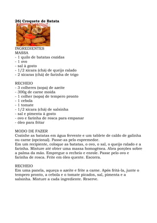 26) Croquete de Batata
INGREDIENTES
MASSA
- 1 quilo de batatas cozidas
- 1 ovo
- sal à gosto
- 1/2 xícara (chá) de queijo ralado
- 2 xícaras (chá) de farinha de trigo
RECHEIO
- 3 colheres (sopa) de azeite
- 300g de carne moída
- 1 colher (sopa) de tempero pronto
- 1 cebola
- 1 tomate
- 1/2 xícara (chá) de salsinha
- sal e pimenta à gosto
- ovo e farinha de rosca para empanar
- óleo para fritar
MODO DE FAZER
Cozinhe as batatas em água fervente e um tablete de caldo de galinha
ou carne (opcional). Passe-as pelo espremedor.
Em um recipiente, coloque as batatas, o ovo, o sal, o queijo ralado e a
farinha. Misture até obter uma massa homogênea. Abra porções sobre
a palma da mão. Empregue o recheio e enrole. Passe pelo ovo e
farinha de rosca. Frite em óleo quente. Escorra.
RECHEIO
Em uma panela, aqueça o azeite e frite a carne. Após fritá-la, junte o
tempero pronto, a cebola e o tomate picados, sal, pimenta e a
salsinha. Misture a cada ingrediente. Reserve.
 