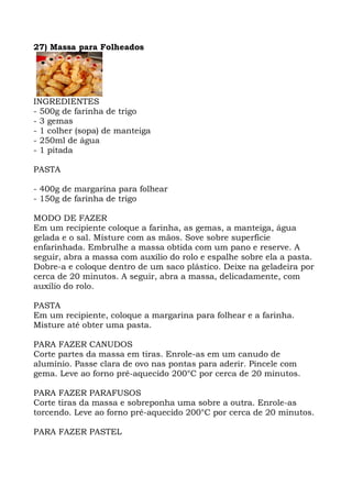 27) Massa para Folheados
INGREDIENTES
- 500g de farinha de trigo
- 3 gemas
- 1 colher (sopa) de manteiga
- 250ml de água
- 1 pitada
PASTA
- 400g de margarina para folhear
- 150g de farinha de trigo
MODO DE FAZER
Em um recipiente coloque a farinha, as gemas, a manteiga, água
gelada e o sal. Misture com as mãos. Sove sobre superfície
enfarinhada. Embrulhe a massa obtida com um pano e reserve. A
seguir, abra a massa com auxílio do rolo e espalhe sobre ela a pasta.
Dobre-a e coloque dentro de um saco plástico. Deixe na geladeira por
cerca de 20 minutos. A seguir, abra a massa, delicadamente, com
auxílio do rolo.
PASTA
Em um recipiente, coloque a margarina para folhear e a farinha.
Misture até obter uma pasta.
PARA FAZER CANUDOS
Corte partes da massa em tiras. Enrole-as em um canudo de
alumínio. Passe clara de ovo nas pontas para aderir. Pincele com
gema. Leve ao forno pré-aquecido 200°C por cerca de 20 minutos.
PARA FAZER PARAFUSOS
Corte tiras da massa e sobreponha uma sobre a outra. Enrole-as
torcendo. Leve ao forno pré-aquecido 200°C por cerca de 20 minutos.
PARA FAZER PASTEL
 