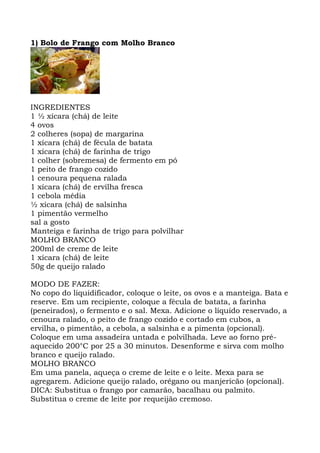 1) Bolo de Frango com Molho Branco
INGREDIENTES
1 ½ xícara (chá) de leite
4 ovos
2 colheres (sopa) de margarina
1 xícara (chá) de fécula de batata
1 xícara (chá) de farinha de trigo
1 colher (sobremesa) de fermento em pó
1 peito de frango cozido
1 cenoura pequena ralada
1 xícara (chá) de ervilha fresca
1 cebola média
½ xícara (chá) de salsinha
1 pimentão vermelho
sal a gosto
Manteiga e farinha de trigo para polvilhar
MOLHO BRANCO
200ml de creme de leite
1 xícara (chá) de leite
50g de queijo ralado
MODO DE FAZER:
No copo do liquidificador, coloque o leite, os ovos e a manteiga. Bata e
reserve. Em um recipiente, coloque a fécula de batata, a farinha
(peneirados), o fermento e o sal. Mexa. Adicione o líquido reservado, a
cenoura ralado, o peito de frango cozido e cortado em cubos, a
ervilha, o pimentão, a cebola, a salsinha e a pimenta (opcional).
Coloque em uma assadeira untada e polvilhada. Leve ao forno pré-
aquecido 200°C por 25 a 30 minutos. Desenforme e sirva com molho
branco e queijo ralado.
MOLHO BRANCO
Em uma panela, aqueça o creme de leite e o leite. Mexa para se
agregarem. Adicione queijo ralado, orégano ou manjericão (opcional).
DICA: Substitua o frango por camarão, bacalhau ou palmito.
Substitua o creme de leite por requeijão cremoso.
 