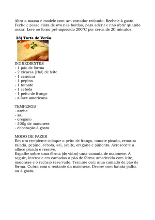Abra a massa e modele com um cortador redondo. Recheie à gosto.
Feche e passe clara de ovo nas bordas, para aderir e não abrir quando
assar. Leve ao forno pré-aquecido 200°C por cerca de 20 minutos.
28) Torta de Verão
INGREDIENTES
- 1 pão de fôrma
- 2 xícaras (chá) de leite
- 1 cenoura
- 1 pepino
- 1 tomate
- 1 cebola
- 1 peito de frango
- alface americana
TEMPEROS
- azeite
- sal
- orégano
- 300g de maionese
- decoração à gosto
MODO DE FAZER
Em um recipiente coloque o peito de frango, tomate picado, cenoura
ralada, pepino, cebola, sal, azeite, orégano e pimenta. Acrescente a
alface picada e reserve.
Espalhe sobre uma fôrma (de vidro) uma camada de maionese. A
seguir, intercale em camadas o pão de fôrma umedecido com leite,
maionese e o recheio reservado. Termine com uma camada de pão de
fôrma. Cubra com o restante da maionese. Decore com batata palha
ou à gosto.
 