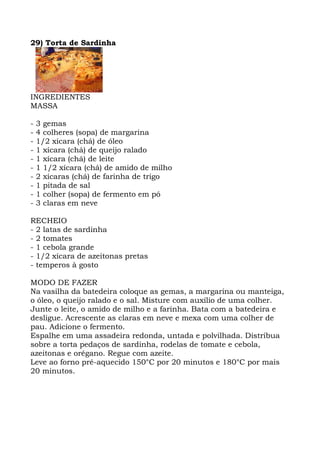 29) Torta de Sardinha
INGREDIENTES
MASSA
- 3 gemas
- 4 colheres (sopa) de margarina
- 1/2 xícara (chá) de óleo
- 1 xícara (chá) de queijo ralado
- 1 xícara (chá) de leite
- 1 1/2 xícara (chá) de amido de milho
- 2 xícaras (chá) de farinha de trigo
- 1 pitada de sal
- 1 colher (sopa) de fermento em pó
- 3 claras em neve
RECHEIO
- 2 latas de sardinha
- 2 tomates
- 1 cebola grande
- 1/2 xícara de azeitonas pretas
- temperos à gosto
MODO DE FAZER
Na vasilha da batedeira coloque as gemas, a margarina ou manteiga,
o óleo, o queijo ralado e o sal. Misture com auxílio de uma colher.
Junte o leite, o amido de milho e a farinha. Bata com a batedeira e
desligue. Acrescente as claras em neve e mexa com uma colher de
pau. Adicione o fermento.
Espalhe em uma assadeira redonda, untada e polvilhada. Distribua
sobre a torta pedaços de sardinha, rodelas de tomate e cebola,
azeitonas e orégano. Regue com azeite.
Leve ao forno pré-aquecido 150°C por 20 minutos e 180°C por mais
20 minutos.
 