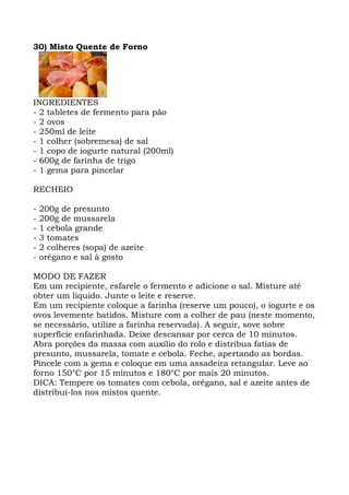 30) Misto Quente de Forno
INGREDIENTES
- 2 tabletes de fermento para pão
- 2 ovos
- 250ml de leite
- 1 colher (sobremesa) de sal
- 1 copo de iogurte natural (200ml)
- 600g de farinha de trigo
- 1 gema para pincelar
RECHEIO
- 200g de presunto
- 200g de mussarela
- 1 cebola grande
- 3 tomates
- 2 colheres (sopa) de azeite
- orégano e sal à gosto
MODO DE FAZER
Em um recipiente, esfarele o fermento e adicione o sal. Misture até
obter um líquido. Junte o leite e reserve.
Em um recipiente coloque a farinha (reserve um pouco), o iogurte e os
ovos levemente batidos. Misture com a colher de pau (neste momento,
se necessário, utilize a farinha reservada). A seguir, sove sobre
superfície enfarinhada. Deixe descansar por cerca de 10 minutos.
Abra porções da massa com auxílio do rolo e distribua fatias de
presunto, mussarela, tomate e cebola. Feche, apertando as bordas.
Pincele com a gema e coloque em uma assadeira retangular. Leve ao
forno 150°C por 15 minutos e 180°C por mais 20 minutos.
DICA: Tempere os tomates com cebola, orégano, sal e azeite antes de
distribuí-los nos mistos quente.
 