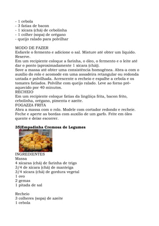 - 1 cebola
- 3 fatias de bacon
- 1 xícara (chá) de cebolinha
- 1 colher (sopa) de orégano
- queijo ralado para polvilhar
MODO DE FAZER
Esfarele o fermento e adicione o sal. Misture até obter um líquido.
Reserve.
Em um recipiente coloque a farinha, o óleo, o fermento e o leite até
dar o ponto (aproximadamente 1 xícara (chá)).
Sove a massa até obter uma consistência homogênea. Abra-a com o
auxílio do rolo e acomode em uma assadeira retangular ou redonda
untada e polvilhada. Acrescente o recheio e espalhe a cebola e os
tomates fatiados. Polvilhe com queijo ralado. Leve ao forno pré-
aquecido por 40 minutos.
RECHEIO
Em um recipiente coloque fatias da lingüiça frita, bacon frito,
cebolinha, orégano, pimenta e azeite.
FOGAZZA FRITA
Abra a massa com o rolo. Modele com cortador redondo e recheie.
Feche e aperte as bordas com auxílio de um garfo. Frite em óleo
quente e deixe escorrer.
35)Empadinha Cremosa de Legumes
INGREDIENTES
Massa
4 xícaras (chá) de farinha de trigo
3/4 de xícara (chá) de manteiga
3/4 xícara (chá) de gordura vegetal
1 ovo
2 gemas
1 pitada de sal
Recheio
3 colheres (sopa) de azeite
1 cebola
 
