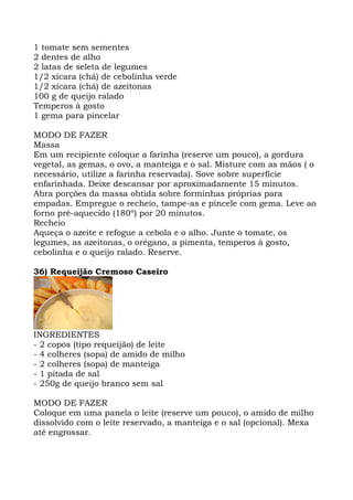 1 tomate sem sementes
2 dentes de alho
2 latas de seleta de legumes
1/2 xícara (chá) de cebolinha verde
1/2 xícara (chá) de azeitonas
100 g de queijo ralado
Temperos à gosto
1 gema para pincelar
MODO DE FAZER
Massa
Em um recipiente coloque a farinha (reserve um pouco), a gordura
vegetal, as gemas, o ovo, a manteiga e o sal. Misture com as mãos ( o
necessário, utilize a farinha reservada). Sove sobre superfície
enfarinhada. Deixe descansar por aproximadamente 15 minutos.
Abra porções da massa obtida sobre forminhas próprias para
empadas. Empregue o recheio, tampe-as e pincele com gema. Leve ao
forno pré-aquecido (180º) por 20 minutos.
Recheio
Aqueça o azeite e refogue a cebola e o alho. Junte o tomate, os
legumes, as azeitonas, o orégano, a pimenta, temperos à gosto,
cebolinha e o queijo ralado. Reserve.
36) Requeijão Cremoso Caseiro
INGREDIENTES
- 2 copos (tipo requeijão) de leite
- 4 colheres (sopa) de amido de milho
- 2 colheres (sopa) de manteiga
- 1 pitada de sal
- 250g de queijo branco sem sal
MODO DE FAZER
Coloque em uma panela o leite (reserve um pouco), o amido de milho
dissolvido com o leite reservado, a manteiga e o sal (opcional). Mexa
até engrossar.
 
