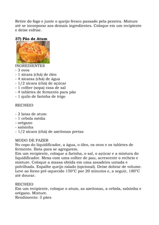 Retire do fogo e junte o queijo fresco passado pela peneira. Misture
até se incorporar aos demais ingredientes. Coloque em um recipiente
e deixe esfriar.
37) Pão de Atum
INGREDIENTES
- 3 ovos
- 1 xícara (chá) de óleo
- 4 xícaras (chá) de água
- 1/2 xícara (chá) de açúcar
- 1 colher (sopa) rasa de sal
- 4 tabletes de fermento para pão
- 1 quilo de farinha de trigo
RECHEIO
- 2 latas de atum
- 1 cebola média
- orégano
- salsinha
- 1/2 xícara (chá) de azeitonas pretas
MODO DE FAZER
No copo do liquidificador, a água, o óleo, os ovos e os tabletes de
fermento. Bata para se agregarem.
Em um recipiente, coloque a farinha, o sal, o açúcar e a mistura do
liquidificador. Mexa com uma colher de pau, acrescente o recheio e
misture. Coloque a massa obtida em uma assadeira untada e
polvilhada. Espalhe queijo ralado (opcional). Deixe dobrar de volume.
Leve ao forno pré-aquecido 150°C por 20 minutos e, a seguir, 180°C
até dourar.
RECHEIO
Em um recipiente, coloque o atum, as azeitonas, a cebola, salsinha e
orégano. Misture.
Rendimento: 3 pães
 