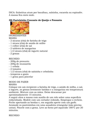 DICA: Substitua atum por bacalhau, salsinha, escarola ou espinafre.
A massa fica meio mole.
38) Pastelzinho Crocante de Queijo e Presunto
INGREDIENTES
MASSA
- 2 xícaras (chá) de farinha de trigo
- 1 xícara (chá) de amido de milho
- 1 colher (chá) de sal
- 2 tabletes de margarina
- 1/2 xícara (chá) de iogurte natural
- 2 gemas
RECHEIO
- 200g de presunto
- 200g de mussarela
- 1 cebola
- 2 tomates
- 1/2 xícara (chá) de salsinha e cebolinha
- temperos a gosto
- 1 gema para pincelar
MODO DE FAZER
MASSA
Coloque em um recipiente a farinha de trigo, o amido de milho, o sal,
o iogurte, as gemas levemente batidas e a margarina em temperatura
ambiente. Misture com as mãos. Deixe descansar por
aproximadamente 15 minutos.
A seguir abra a massa com auxílio de um rolo sobre uma superfície
enfarinhada. Modele com um cortador redondo. Empregue o recheio.
Feche apertando as bordas e, em seguida aperte com um garfo.
Acomode os pasteizinhos em uma assadeira retangular (não precisa
untar). Pincele com a gema. Leve ao forno pré-aquecido 180°C por 20
minutos.
RECHEIO
 