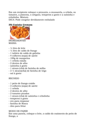 Em um recipiente coloque o presunto, a mussarela, a cebola, os
tomates, a pimenta, o orégano, temperos a gosto e a salsinha e
cebolinha. Misture.
DICA: Pode congelar devidamente embalado
39) Coxinha Cremosa
INGREDIENTES
MASSA
- ½ litro de leite
- ½ litro de caldo de frango
- 1 tablete de caldo de galinha
- 4 colheres (sopa) de azeite
- 100g de margarina
- 1 cebola ralada
- 2 dentes de alho
- salsinha à gosto
- 1 xícara (chá) de farinha de milho
- 3 ½ xícara(chá) de farinha de trigo
- sal à gosto
RECHEIO
- 1 peito de frango cozido
- 3 colheres (sopa) de azeite
- 1 cebola
- 2 dentes de alho
- 2 tomates picados
- 1 xícara (chá) de salsinha e cebolinha
- temperos à gosto
- ovo para empanar
- farinha de Rosca
- óleo para fritar
MODO DE FAZER
Em uma panela, coloque o leite, o caldo do cozimento do peito de
frango, o
 