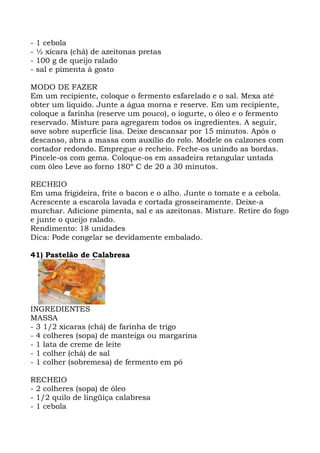 - 1 cebola
- ½ xícara (chá) de azeitonas pretas
- 100 g de queijo ralado
- sal e pimenta à gosto
MODO DE FAZER
Em um recipiente, coloque o fermento esfarelado e o sal. Mexa até
obter um líquido. Junte a água morna e reserve. Em um recipiente,
coloque a farinha (reserve um pouco), o iogurte, o óleo e o fermento
reservado. Misture para agregarem todos os ingredientes. A seguir,
sove sobre superfície lisa. Deixe descansar por 15 minutos. Após o
descanso, abra a massa com auxílio do rolo. Modele os calzones com
cortador redondo. Empregue o recheio. Feche-os unindo as bordas.
Pincele-os com gema. Coloque-os em assadeira retangular untada
com óleo Leve ao forno 180º C de 20 a 30 minutos.
RECHEIO
Em uma frigideira, frite o bacon e o alho. Junte o tomate e a cebola.
Acrescente a escarola lavada e cortada grosseiramente. Deixe-a
murchar. Adicione pimenta, sal e as azeitonas. Misture. Retire do fogo
e junte o queijo ralado.
Rendimento: 18 unidades
Dica: Pode congelar se devidamente embalado.
41) Pastelão de Calabresa
INGREDIENTES
MASSA
- 3 1/2 xícaras (chá) de farinha de trigo
- 4 colheres (sopa) de manteiga ou margarina
- 1 lata de creme de leite
- 1 colher (chá) de sal
- 1 colher (sobremesa) de fermento em pó
RECHEIO
- 2 colheres (sopa) de óleo
- 1/2 quilo de lingüiça calabresa
- 1 cebola
 