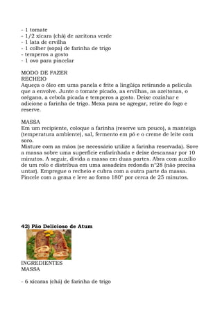 - 1 tomate
- 1/2 xícara (chá) de azeitona verde
- 1 lata de ervilha
- 1 colher (sopa) de farinha de trigo
- temperos a gosto
- 1 ovo para pincelar
MODO DE FAZER
RECHEIO
Aqueça o óleo em uma panela e frite a lingüiça retirando a película
que a envolve. Junte o tomate picado, as ervilhas, as azeitonas, o
orégano, a cebola picada e temperos a gosto. Deixe cozinhar e
adicione a farinha de trigo. Mexa para se agregar, retire do fogo e
reserve.
MASSA
Em um recipiente, coloque a farinha (reserve um pouco), a manteiga
(temperatura ambiente), sal, fermento em pó e o creme de leite com
soro.
Misture com as mãos (se necessário utilize a farinha reservada). Sove
a massa sobre uma superfície enfarinhada e deixe descansar por 10
minutos. A seguir, divida a massa em duas partes. Abra com auxílio
de um rolo e distribua em uma assadeira redonda n°28 (não precisa
untar). Empregue o recheio e cubra com a outra parte da massa.
Pincele com a gema e leve ao forno 180° por cerca de 25 minutos.
42) Pão Delicioso de Atum
INGREDIENTES
MASSA
- 6 xícaras (chá) de farinha de trigo
 