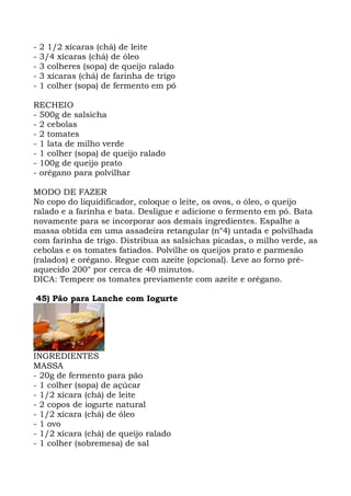 - 2 1/2 xícaras (chá) de leite
- 3/4 xícaras (chá) de óleo
- 3 colheres (sopa) de queijo ralado
- 3 xícaras (chá) de farinha de trigo
- 1 colher (sopa) de fermento em pó
RECHEIO
- 500g de salsicha
- 2 cebolas
- 2 tomates
- 1 lata de milho verde
- 1 colher (sopa) de queijo ralado
- 100g de queijo prato
- orégano para polvilhar
MODO DE FAZER
No copo do liquidificador, coloque o leite, os ovos, o óleo, o queijo
ralado e a farinha e bata. Desligue e adicione o fermento em pó. Bata
novamente para se incorporar aos demais ingredientes. Espalhe a
massa obtida em uma assadeira retangular (n°4) untada e polvilhada
com farinha de trigo. Distribua as salsichas picadas, o milho verde, as
cebolas e os tomates fatiados. Polvilhe os queijos prato e parmesão
(ralados) e orégano. Regue com azeite (opcional). Leve ao forno pré-
aquecido 200° por cerca de 40 minutos.
DICA: Tempere os tomates previamente com azeite e orégano.
45) Pão para Lanche com Iogurte
INGREDIENTES
MASSA
- 20g de fermento para pão
- 1 colher (sopa) de açúcar
- 1/2 xícara (chá) de leite
- 2 copos de iogurte natural
- 1/2 xícara (chá) de óleo
- 1 ovo
- 1/2 xícara (chá) de queijo ralado
- 1 colher (sobremesa) de sal
 