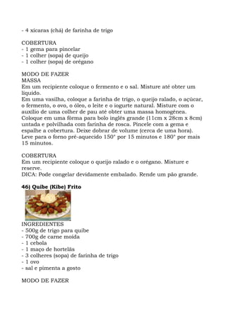 - 4 xícaras (chá) de farinha de trigo
COBERTURA
- 1 gema para pincelar
- 1 colher (sopa) de queijo
- 1 colher (sopa) de orégano
MODO DE FAZER
MASSA
Em um recipiente coloque o fermento e o sal. Misture até obter um
líquido.
Em uma vasilha, coloque a farinha de trigo, o queijo ralado, o açúcar,
o fermento, o ovo, o óleo, o leite e o iogurte natural. Misture com o
auxílio de uma colher de pau até obter uma massa homogênea.
Coloque em uma fôrma para bolo inglês grande (11cm x 28cm x 8cm)
untada e polvilhada com farinha de rosca. Pincele com a gema e
espalhe a cobertura. Deixe dobrar de volume (cerca de uma hora).
Leve para o forno pré-aquecido 150° por 15 minutos e 180° por mais
15 minutos.
COBERTURA
Em um recipiente coloque o queijo ralado e o orégano. Misture e
reserve.
DICA: Pode congelar devidamente embalado. Rende um pão grande.
46) Quibe (Kibe) Frito
INGREDIENTES
- 500g de trigo para quibe
- 700g de carne moída
- 1 cebola
- 1 maço de hortelãs
- 3 colheres (sopa) de farinha de trigo
- 1 ovo
- sal e pimenta a gosto
MODO DE FAZER
 