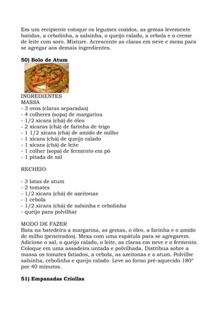 Em um recipiente coloque os legumes cozidos, as gemas levemente
batidas, a cebolinha, a salsinha, o queijo ralado, a cebola e o creme
de leite com soro. Misture. Acrescente as claras em neve e mexa para
se agregar aos demais ingredientes.
50) Bolo de Atum
INGREDIENTES
MASSA
- 3 ovos (claras separadas)
- 4 colheres (sopa) de margarina
- 1/2 xícara (chá) de óleo
- 2 xícaras (chá) de farinha de trigo
- 1 1/2 xícara (chá) de amido de milho
- 1 xícara (chá) de queijo ralado
- 1 xícara (chá) de leite
- 1 colher (sopa) de fermento em pó
- 1 pitada de sal
RECHEIO
- 3 latas de atum
- 2 tomates
- 1/2 xícara (chá) de azeitonas
- 1 cebola
- 1/2 xícara (chá) de salsinha e cebolinha
- queijo para polvilhar
MODO DE FAZER
Bata na batedeira a margarina, as gemas, o óleo, a farinha e o amido
de milho (peneirados). Mexa com uma espátula para se agregarem.
Adicione o sal, o queijo ralado, o leite, as claras em neve e o fermento.
Coloque em uma assadeira untada e polvilhada. Distribua sobre a
massa os tomates fatiados, a cebola, as azeitonas e o atum. Polvilhe
salsinha, cebolinha e queijo ralado. Leve ao forno pré-aquecido 180°
por 40 minutos.
51) Empanadas Criollas
 