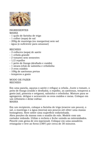 INGREDIENTES
MASSA
- 1 quilo de farinha de trigo
- 1 colher (sopa) de sal
- 200g de manteiga (ou margarina) sem sal
- água (o suficiente para amassar)
RECHEIO
- 3 colheres (sopa) de azeite
- 1 cebola grande
- 2 tomates sem sementes
- 1/2 repolho
- 1 peito de frango (desfiado e cozido)
- 1 xícara (chá) de salsinha e cebolinha
- 3 ovos cozidos
- 100g de azeitonas pretas
- temperos a gosto
MODO DE FAZER
RECHEIO
Em uma panela, aqueça o azeite e refogue a cebola. Junte o tomate, o
peito de frango (cozido e desfiado), o repolho, as azeitonas, temperos a
gosto (sal, pimenta e orégano), salsinha e cebolinha. Misture para se
agregarem. deligue e acrescente os ovos cozidos e mexa. Coloque em
um refratário e deixe esfriar.
MASSA
Em um recipiente, coloque a farinha de trigo (reserve um pouco), o
sal, a manteiga e a água (morna) aos poucos até obter uma massa
homogênea. Sove sobre uma superfície enfarinhada.
Abra porções da massa com o auxílio do rolo. Modele com um
cortador redondo. Utilize o recheio e feche unindo as extremidades.
Pincele com gema de ovo (opcional). Coloque em uma assadeira
retangular e leve ao forno (180°) por cerca de 30 minutos.
 