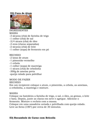 52) Cuca de Atum
INGREDIENTES
MASSA
-3 xícaras (chá) de farinha de trigo
-1 colher (chá) de sal
-3/4 xícara (chá) de óleo
-3 ovos (claras separadas)
-2 xícaras (chá) de leite
-1 colher (sopa) de fermento em pó
RECHEIO
-2 latas de atum
-1 pimentão vermelho
-1 cebola
-1 colher (sopa) de manteiga
-1 xícara (chá) de cebolinha
-300g de ameixa preta
-queijo ralado para polvilhar
MODO DE FAZER
RECHEIO
Em um recipiente coloque o atum, o pimentão, a cebola, as ameixas,
a cebolinha, a manteiga e misture.
MASSA
Coloque na batedeira a farinha de trigo, o sal, o óleo, as gemas, o leite
e bata. Depois, junte as claras em neve e agregue. Adicione o
fermento. Misture o recheio com a massa.
Coloque em uma assadeira untada e polvilhada com queijo ralado.
Leve ao forno (180°) por cerca de 30 minutos.
53) Rocambole de Carne com Brócolis
 