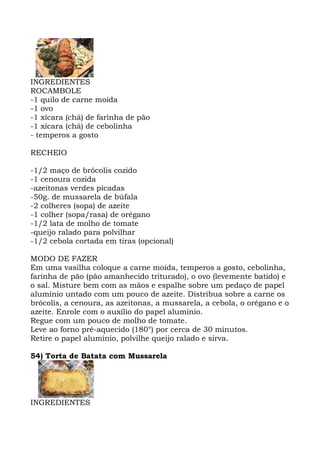 INGREDIENTES
ROCAMBOLE
-1 quilo de carne moída
-1 ovo
-1 xícara (chá) de farinha de pão
-1 xícara (chá) de cebolinha
- temperos a gosto
RECHEIO
-1/2 maço de brócolis cozido
-1 cenoura cozida
-azeitonas verdes picadas
-50g. de mussarela de búfala
-2 colheres (sopa) de azeite
-1 colher (sopa/rasa) de orégano
-1/2 lata de molho de tomate
-queijo ralado para polvilhar
-1/2 cebola cortada em tiras (opcional)
MODO DE FAZER
Em uma vasilha coloque a carne moída, temperos a gosto, cebolinha,
farinha de pão (pão amanhecido triturado), o ovo (levemente batido) e
o sal. Misture bem com as mãos e espalhe sobre um pedaço de papel
alumínio untado com um pouco de azeite. Distribua sobre a carne os
brócolis, a cenoura, as azeitonas, a mussarela, a cebola, o orégano e o
azeite. Enrole com o auxílio do papel alumínio.
Regue com um pouco de molho de tomate.
Leve ao forno pré-aquecido (180°) por cerca de 30 minutos.
Retire o papel alumínio, polvilhe queijo ralado e sirva.
54) Torta de Batata com Mussarela
INGREDIENTES
 