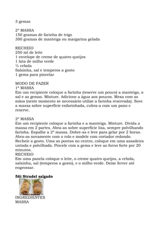 3 gemas
2ª MASSA
150 gramas de farinha de trigo
300 gramas de manteiga ou margarina gelada
RECHEIO
250 ml de leite
1 envelope de creme de quatro queijos
1 lata de milho verde
½ cebola
Salsinha, sal e temperos a gosto
1 gema para pincelar
MODO DE FAZER
1ª MASSA
Em um recipiente coloque a farinha (reserve um pouco) a manteiga, o
sal e as gemas. Misture. Adicione a água aos poucos. Mexa com as
mãos (neste momento se necessário utilize a farinha reservada). Sove
a massa sobre superfície enfarinhada, cubra-a com um pano e
reserve.
2ª MASSA
Em um recipiente coloque a farinha e a manteiga. Misture. Divida a
massa em 2 partes. Abra-as sobre superfície lisa, sempre polvilhando
farinha. Espalhe a 2ª massa. Dobre-as e leve para gelar por 2 horas.
Abra-as novamente com o rolo e modele com cortador redondo.
Recheie a gosto. Uma as pontas no centro, coloque em uma assadeira
untada e polvilhada. Pincele com a gema e leve ao forno forte por 20
minutos.
RECHEIO
Em uma panela coloque o leite, o creme quatro queijos, a cebola,
salsinha, sal (temperos a gosto), e o milho verde. Deixe ferver até
engrossar.
56) Strudel salgado
INGREDIENTES
MASSA
 