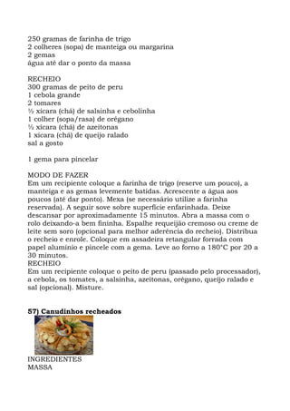 250 gramas de farinha de trigo
2 colheres (sopa) de manteiga ou margarina
2 gemas
água até dar o ponto da massa
RECHEIO
300 gramas de peito de peru
1 cebola grande
2 tomares
½ xícara (chá) de salsinha e cebolinha
1 colher (sopa/rasa) de orégano
½ xícara (chá) de azeitonas
1 xícara (chá) de queijo ralado
sal a gosto
1 gema para pincelar
MODO DE FAZER
Em um recipiente coloque a farinha de trigo (reserve um pouco), a
manteiga e as gemas levemente batidas. Acrescente a água aos
poucos (até dar ponto). Mexa (se necessário utilize a farinha
reservada). A seguir sove sobre superfície enfarinhada. Deixe
descansar por aproximadamente 15 minutos. Abra a massa com o
rolo deixando-a bem fininha. Espalhe requeijão cremoso ou creme de
leite sem soro (opcional para melhor aderência do recheio). Distribua
o recheio e enrole. Coloque em assadeira retangular forrada com
papel alumínio e pincele com a gema. Leve ao forno a 180°C por 20 a
30 minutos.
RECHEIO
Em um recipiente coloque o peito de peru (passado pelo processador),
a cebola, os tomates, a salsinha, azeitonas, orégano, queijo ralado e
sal (opcional). Misture.
57) Canudinhos recheados
INGREDIENTES
MASSA
 