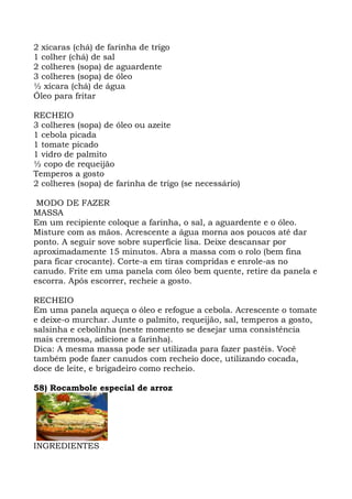 2 xícaras (chá) de farinha de trigo
1 colher (chá) de sal
2 colheres (sopa) de aguardente
3 colheres (sopa) de óleo
½ xícara (chá) de água
Óleo para fritar
RECHEIO
3 colheres (sopa) de óleo ou azeite
1 cebola picada
1 tomate picado
1 vidro de palmito
½ copo de requeijão
Temperos a gosto
2 colheres (sopa) de farinha de trigo (se necessário)
MODO DE FAZER
MASSA
Em um recipiente coloque a farinha, o sal, a aguardente e o óleo.
Misture com as mãos. Acrescente a água morna aos poucos até dar
ponto. A seguir sove sobre superfície lisa. Deixe descansar por
aproximadamente 15 minutos. Abra a massa com o rolo (bem fina
para ficar crocante). Corte-a em tiras compridas e enrole-as no
canudo. Frite em uma panela com óleo bem quente, retire da panela e
escorra. Após escorrer, recheie a gosto.
RECHEIO
Em uma panela aqueça o óleo e refogue a cebola. Acrescente o tomate
e deixe-o murchar. Junte o palmito, requeijão, sal, temperos a gosto,
salsinha e cebolinha (neste momento se desejar uma consistência
mais cremosa, adicione a farinha).
Dica: A mesma massa pode ser utilizada para fazer pastéis. Você
também pode fazer canudos com recheio doce, utilizando cocada,
doce de leite, e brigadeiro como recheio.
58) Rocambole especial de arroz
INGREDIENTES
 