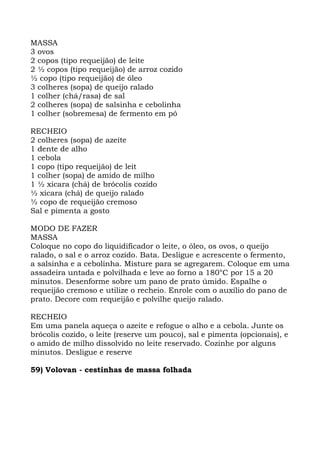 MASSA
3 ovos
2 copos (tipo requeijão) de leite
2 ½ copos (tipo requeijão) de arroz cozido
½ copo (tipo requeijão) de óleo
3 colheres (sopa) de queijo ralado
1 colher (chá/rasa) de sal
2 colheres (sopa) de salsinha e cebolinha
1 colher (sobremesa) de fermento em pó
RECHEIO
2 colheres (sopa) de azeite
1 dente de alho
1 cebola
1 copo (tipo requeijão) de leit
1 colher (sopa) de amido de milho
1 ½ xícara (chá) de brócolis cozido
½ xícara (chá) de queijo ralado
½ copo de requeijão cremoso
Sal e pimenta a gosto
MODO DE FAZER
MASSA
Coloque no copo do liquidificador o leite, o óleo, os ovos, o queijo
ralado, o sal e o arroz cozido. Bata. Desligue e acrescente o fermento,
a salsinha e a cebolinha. Misture para se agregarem. Coloque em uma
assadeira untada e polvilhada e leve ao forno a 180°C por 15 a 20
minutos. Desenforme sobre um pano de prato úmido. Espalhe o
requeijão cremoso e utilize o recheio. Enrole com o auxílio do pano de
prato. Decore com requeijão e polvilhe queijo ralado.
RECHEIO
Em uma panela aqueça o azeite e refogue o alho e a cebola. Junte os
brócolis cozido, o leite (reserve um pouco), sal e pimenta (opcionais), e
o amido de milho dissolvido no leite reservado. Cozinhe por alguns
minutos. Desligue e reserve
59) Volovan - cestinhas de massa folhada
 
