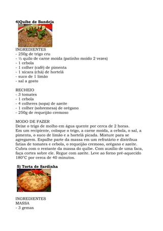 4)Quibe de Bandeja
INGREDIENTES
- 250g de trigo cru
- ½ quilo de carne moída (patinho moído 2 vezes)
- 1 cebola
- 1 colher (café) de pimenta
- 1 xícara (chá) de hortelã
- suco de 1 limão
- sal a gosto
RECHEIO
- 3 tomates
- 1 cebola
- 4 colheres (sopa) de azeite
- 1 colher (sobremesa) de orégano
- 250g de requeijão cremoso
MODO DE FAZER
Deixe o trigo de molho em água quente por cerca de 2 horas.
Em um recipiente, coloque o trigo, a carne moída, a cebola, o sal, a
pimenta, o suco de limão e a hortelã picada. Misture para se
agregarem. Espalhe parte da massa em um refratário e distribua
fatias de tomates e cebola, o requeijão cremoso, orégano e azeite.
Cubra com o restante da massa do quibe. Com auxílio de uma faca,
faça cortes sobre ele. Regue com azeite. Leve ao forno pré-aquecido
180°C por cerca de 40 minutos.
5) Torta de Sardinha
INGREDIENTES
MASSA
- 3 gemas
 
