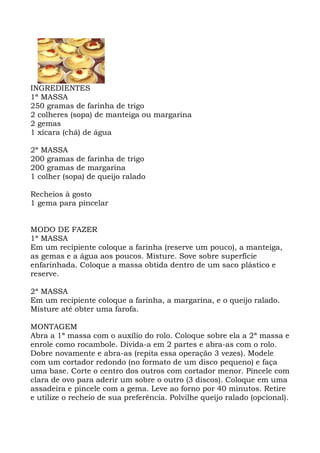INGREDIENTES
1ª MASSA
250 gramas de farinha de trigo
2 colheres (sopa) de manteiga ou margarina
2 gemas
1 xícara (chá) de água
2ª MASSA
200 gramas de farinha de trigo
200 gramas de margarina
1 colher (sopa) de queijo ralado
Recheios à gosto
1 gema para pincelar
MODO DE FAZER
1ª MASSA
Em um recipiente coloque a farinha (reserve um pouco), a manteiga,
as gemas e a água aos poucos. Misture. Sove sobre superfície
enfarinhada. Coloque a massa obtida dentro de um saco plástico e
reserve.
2ª MASSA
Em um recipiente coloque a farinha, a margarina, e o queijo ralado.
Misture até obter uma farofa.
MONTAGEM
Abra a 1ª massa com o auxílio do rolo. Coloque sobre ela a 2ª massa e
enrole como rocambole. Divida-a em 2 partes e abra-as com o rolo.
Dobre novamente e abra-as (repita essa operação 3 vezes). Modele
com um cortador redondo (no formato de um disco pequeno) e faça
uma base. Corte o centro dos outros com cortador menor. Pincele com
clara de ovo para aderir um sobre o outro (3 discos). Coloque em uma
assadeira e pincele com a gema. Leve ao forno por 40 minutos. Retire
e utilize o recheio de sua preferência. Polvilhe queijo ralado (opcional).
 