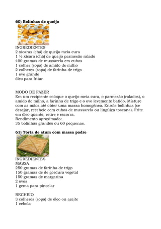 60) Bolinhas de queijo
INGREDIENTES
2 xícaras (chá) de queijo meia cura
1 ½ xícara (chá) de queijo parmesão ralado
400 gramas de mussarela em cubos
1 colher (sopa) de amido de milho
2 colheres (sopa) de farinha de trigo
1 ovo grande
óleo para fritar
MODO DE FAZER
Em um recipiente coloque o queijo meia cura, o parmesão (ralados), o
amido de milho, a farinha de trigo e o ovo levemente batido. Misture
com as mãos até obter uma massa homogênea. Enrole bolinhas (se
desejar, receheie com cubos de mussarela ou lingüiça toscana). Frite
em óleo quente, retire e escorra.
Rendimento aproximado:
35 bolinhas grandes ou 60 pequenas.
61) Torta de atum com massa podre
INGREDIENTES
MASSA
250 gramas de farinha de trigo
150 gramas de de gordura vegetal
150 gramas de margarina
2 ovos
1 gema para pincelar
RECHEIO
3 colheres (sopa) de óleo ou azeite
1 cebola
 