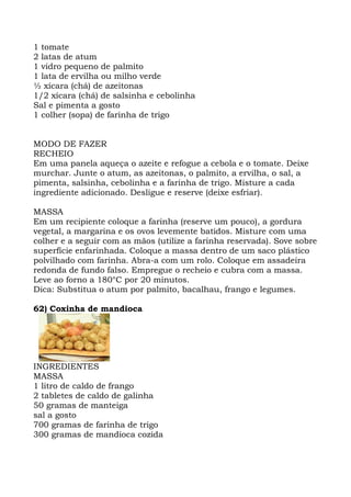1 tomate
2 latas de atum
1 vidro pequeno de palmito
1 lata de ervilha ou milho verde
½ xícara (chá) de azeitonas
1/2 xícara (chá) de salsinha e cebolinha
Sal e pimenta a gosto
1 colher (sopa) de farinha de trigo
MODO DE FAZER
RECHEIO
Em uma panela aqueça o azeite e refogue a cebola e o tomate. Deixe
murchar. Junte o atum, as azeitonas, o palmito, a ervilha, o sal, a
pimenta, salsinha, cebolinha e a farinha de trigo. Misture a cada
ingrediente adicionado. Desligue e reserve (deixe esfriar).
MASSA
Em um recipiente coloque a farinha (reserve um pouco), a gordura
vegetal, a margarina e os ovos levemente batidos. Misture com uma
colher e a seguir com as mãos (utilize a farinha reservada). Sove sobre
superfície enfarinhada. Coloque a massa dentro de um saco plástico
polvilhado com farinha. Abra-a com um rolo. Coloque em assadeira
redonda de fundo falso. Empregue o recheio e cubra com a massa.
Leve ao forno a 180°C por 20 minutos.
Dica: Substitua o atum por palmito, bacalhau, frango e legumes.
62) Coxinha de mandioca
INGREDIENTES
MASSA
1 litro de caldo de frango
2 tabletes de caldo de galinha
50 gramas de manteiga
sal a gosto
700 gramas de farinha de trigo
300 gramas de mandioca cozida
 