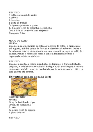 RECHEIO
3 colheres (sopa) de azeite
1 cebola
2 tomates
1 peito de frango
Orégano e pimenta a gosto
1/2 xícara (chá) de salsinha e cebolinha
Ovo e farinha de rosca para empanar
Óleo para fritar
MODO DE FAZER
MASSA
Coloque a caldo em uma panela, os tabletes de caldo, a manteiga e
sal a gosto, até dar ponto de fervura e dissolver os tabletes. Junte a
farinha aos poucos mexendo até dar um ponto firme, que se solte da
panela. Ponha a massa na mesa e junte a mandioca cozida e
espremida, misturando bem.
RECHEIO
Coloque o azeite, a cebola picadinha, os tomates, o frango desfiado,
orégano, a salsinha e a cebolinha. Refogue tudo e empregue o recheio
na massa. Modele passe no ovo batido, na farinha de rosca e frite em
óleo quente até dourar.
63) Tortinha cremosa de milho verde
INGREDIENTES
MASSA
½ kg de farinha de trigo
300gr. de margarina
2 ovos
½ xícara (chá) de cerveja
1 pitada de sal
RECHEIO
 