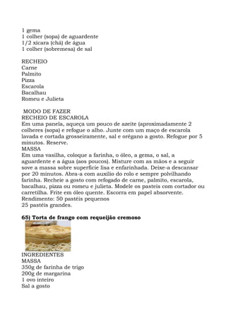 1 gema
1 colher (sopa) de aguardente
1/2 xícara (chá) de água
1 colher (sobremesa) de sal
RECHEIO
Carne
Palmito
Pizza
Escarola
Bacalhau
Romeu e Julieta
MODO DE FAZER
RECHEIO DE ESCAROLA
Em uma panela, aqueça um pouco de azeite (aproximadamente 2
colheres (sopa) e refogue o alho. Junte com um maço de escarola
lavada e cortada grosseiramente, sal e orégano a gosto. Refogue por 5
minutos. Reserve.
MASSA
Em uma vasilha, coloque a farinha, o óleo, a gema, o sal, a
aguardente e a água (aos poucos). Misture com as mãos e a seguir
sove a massa sobre superfície lisa e enfarinhada. Deixe-a descansar
por 20 minutos. Abra-a com auxílio do rolo e sempre polvilhando
farinha. Recheie a gosto com refogado de carne, palmito, escarola,
bacalhau, pizza ou romeu e julieta. Modele os pasteis com cortador ou
carretilha. Frite em óleo quente. Escorra em papel absorvente.
Rendimento: 50 pastéis pequenos
25 pastéis grandes.
65) Torta de frango com requeijão cremoso
INGREDIENTES
MASSA
350g de farinha de trigo
200g de margarina
1 ovo inteiro
Sal a gosto
 