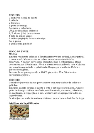 RECHEIO
3 colheres (sopa) de azeite
1 cebola
2 tomates
1 peito de frango
Salsinha e cebolinha
200g de requeijão cremoso
1/2 xícara (chá) de azeitonas
1 lata de milho verde
1 colher (sopa) de farinha de trigo
Sal a gosto
1 gema para pincelar
MODO DE FAZER
MASSA
Em um recipiente coloque a farinha (reserve um pouco), a margarina,
o ovo e o sal. Misture com as mãos, acrescentando a farinha
reservada. A seguir, sove sobre superfície lisa e enfarinhada. Deixe
descansar por 15 minutos. Abra a massa com auxílio do rolo. Coloque
em uma forma untada e polvilhada. Empregue o recheio. Cubra e
pincele com gema.
Leve ao forno pré-aquecido a 180ºC por entre 25 e 30 minutos
aproximadamente .
RECHEIO
Cozinhe o peito de frango previamente com um tablete de caldo de
galinha.
Em uma panela aqueça o azeite e frite a cebola e os tomates. Junte o
peito de frango cozido e desfiado, o milho verde, salsinha, cebolinha,
as azeitonas, o requeijão e o sal. Misture até se agregarem todos os
ingredientes.
Se desejar um recheio mais consistente, acrescente a farinha de trigo.
66) Pizza de liquidificador
INGREDIENTES
 