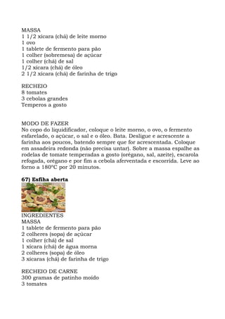 MASSA
1 1/2 xícara (chá) de leite morno
1 ovo
1 tablete de fermento para pão
1 colher (sobremesa) de açúcar
1 colher (chá) de sal
1/2 xícara (chá) de óleo
2 1/2 xícara (chá) de farinha de trigo
RECHEIO
8 tomates
3 cebolas grandes
Temperos a gosto
MODO DE FAZER
No copo do liquidificador, coloque o leite morno, o ovo, o fermento
esfarelado, o açúcar, o sal e o óleo. Bata. Desligue e acrescente a
farinha aos poucos, batendo sempre que for acrescentada. Coloque
em assadeira redonda (não precisa untar). Sobre a massa espalhe as
rodelas de tomate temperadas a gosto (orégano, sal, azeite), escarola
refogada, orégano e por fim a cebola aferventada e escorrida. Leve ao
forno a 180ºC por 20 minutos.
67) Esfiha aberta
INGREDIENTES
MASSA
1 tablete de fermento para pão
2 colheres (sopa) de açúcar
1 colher (chá) de sal
1 xícara (chá) de água morna
2 colheres (sopa) de óleo
3 xícaras (chá) de farinha de trigo
RECHEIO DE CARNE
300 gramas de patinho moído
3 tomates
 