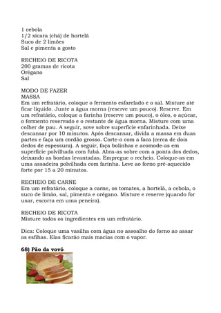 1 cebola
1/2 xícara (chá) de hortelã
Suco de 2 limões
Sal e pimenta a gosto
RECHEIO DE RICOTA
200 gramas de ricota
Orégano
Sal
MODO DE FAZER
MASSA
Em um refratário, coloque o fermento esfarelado e o sal. Misture até
ficar líquido. Junte a água morna (reserve um pouco). Reserve. Em
um refratário, coloque a farinha (reserve um pouco), o óleo, o açúcar,
o fermento reservado e o restante de água morna. Misture com uma
colher de pau. A seguir, sove sobre superfície enfarinhada. Deixe
descansar por 10 minutos. Após descansar, divida a massa em duas
partes e faça um cordão grosso. Corte-o com a faca (cerca de dois
dedos de espessura). A seguir, faça bolinhas e acomode-as em
superfície polvilhada com fubá. Abra-as sobre com a ponta dos dedos,
deixando as bordas levantadas. Empregue o recheio. Coloque-as em
uma assadeira polvilhada com farinha. Leve ao forno pré-aquecido
forte por 15 a 20 minutos.
RECHEIO DE CARNE
Em um refratário, coloque a carne, os tomates, a hortelã, a cebola, o
suco de limão, sal, pimenta e orégano. Misture e reserve (quando for
usar, escorra em uma peneira).
RECHEIO DE RICOTA
Misture todos os ingredientes em um refratário.
Dica: Coloque uma vasilha com água no assoalho do forno ao assar
as esfihas. Elas ficarão mais macias com o vapor.
68) Pão da vovó
 