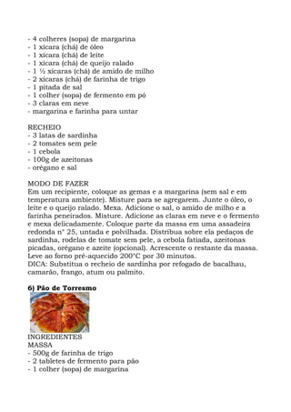 - 4 colheres (sopa) de margarina
- 1 xícara (chá) de óleo
- 1 xícara (chá) de leite
- 1 xícara (chá) de queijo ralado
- 1 ½ xícaras (chá) de amido de milho
- 2 xícaras (chá) de farinha de trigo
- 1 pitada de sal
- 1 colher (sopa) de fermento em pó
- 3 claras em neve
- margarina e farinha para untar
RECHEIO
- 3 latas de sardinha
- 2 tomates sem pele
- 1 cebola
- 100g de azeitonas
- orégano e sal
MODO DE FAZER
Em um recipiente, coloque as gemas e a margarina (sem sal e em
temperatura ambiente). Misture para se agregarem. Junte o óleo, o
leite e o queijo ralado. Mexa. Adicione o sal, o amido de milho e a
farinha peneirados. Misture. Adicione as claras em neve e o fermento
e mexa delicadamente. Coloque parte da massa em uma assadeira
redonda n° 25, untada e polvilhada. Distribua sobre ela pedaços de
sardinha, rodelas de tomate sem pele, a cebola fatiada, azeitonas
picadas, orégano e azeite (opcional). Acrescente o restante da massa.
Leve ao forno pré-aquecido 200°C por 30 minutos.
DICA: Substitua o recheio de sardinha por refogado de bacalhau,
camarão, frango, atum ou palmito.
6) Pão de Torresmo
INGREDIENTES
MASSA
- 500g de farinha de trigo
- 2 tabletes de fermento para pão
- 1 colher (sopa) de margarina
 