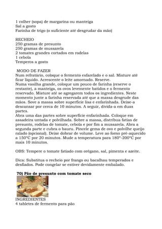 1 colher (sopa) de margarina ou manteiga
Sal a gosto
Farinha de trigo (o suficiente até desgrudar da mão)
RECHEIO
250 gramas de presunto
250 gramas de mussarela
2 tomates grandes cortados em rodelas
1 cebola
Temperos a gosto
MODO DE FAZER
Num refratário, coloque o fermento esfarelado e o sal. Misture até
ficar líquido. Acrescente o leite amornado. Reserve.
Numa vasilha grande, coloque um pouco de farinha (reserve o
restante), a manteiga, os ovos levemente batidos e o fermento
reservado. Misture até se agregarem todos os ingredientes. Neste
momento junte a farinha reservada até que a massa desgrude das
mãos. Sove a massa sobre superfície lisa e enfarinhada. Deixe-a
descansar por cerca de 10 minutos. A seguir, divida-a em duas
partes.
Abra uma das partes sobre superfície enfarinhada. Coloque em
assadeira untada e polvilhada. Sobre a massa, distribua fatias de
presunto, rodelas de tomate, cebola e por fim a mussarela. Abra a
segunda parte e cubra o bauru. Pincele gema de ovo e polvilhe queijo
ralado (opcional). Deixe dobrar de volume. Leve ao forno pré-aquecido
a 150ºC por 20 minutos. Mude a temperatura para 180º-200ºC por
mais 10 minutos.
OBS: Tempere o tomate fatiado com orégano, sal, pimenta e azeite.
Dica: Substitua o recheio por frango ou bacalhau temperados e
desfiados. Pode congelar se estiver devidamente embalado.
70) Pão de presunto com tomate seco
INGREDIENTES
4 tabletes de fermento para pão
 