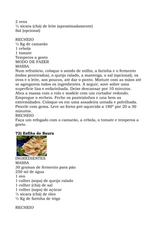2 ovos
½ xícara (chá) de leite (aproximadamente)
Sal (opcional)
RECHEIO
½ Kg de camarão
1 cebola
1 tomate
Temperos a gosto
MODO DE FAZER
MASSA
Num refratário, coloque o amido de milho, a farinha e o fermento
(todos peneirados), o queijo ralado, a manteiga, o sal (opcional), os
ovos e o leite, aos poucos, até dar o ponto. Misture com as mãos até
se agregarem todos os ingredientes. A seguir, sove sobre uma
superfície lisa e enfarinhada. Deixe descansar por 10 minutos.
Abra a massa com o rolo e modele com um cortador redondo.
Empregue o recheio. Feche os pasteizinhos e una bem as
extremidades. Coloque-os em uma assadeira untada e polvilhada.
Pincele com gema. Leve ao forno pré-aquecido a 180º por 20 a 30
minutos.
RECHEIO
Faça um refogado com o camarão, a cebola, o tomate e temperos a
gosto.
72) Esfiha de Bauru
INGREDIENTES
MASSA
30 gramas de fermento para pão
250 ml de água
1 ovo
1 colher (sopa) de queijo ralado
1 colher (chá) de sal
1 colher (sopa) de açúcar
½ xícara (chá) de óleo
½ Kg de farinha de trigo
RECHEIO
 