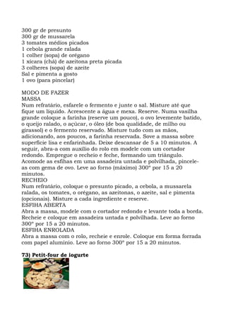 300 gr de presunto
300 gr de mussarela
3 tomates médios picados
1 cebola grande ralada
1 colher (sopa) de orégano
1 xícara (chá) de azeitona preta picada
3 colheres (sopa) de azeite
Sal e pimenta a gosto
1 ovo (para pincelar)
MODO DE FAZER
MASSA
Num refratário, esfarele o fermento e junte o sal. Misture até que
fique um líquido. Acrescente a água e mexa. Reserve. Numa vasilha
grande coloque a farinha (reserve um pouco), o ovo levemente batido,
o queijo ralado, o açúcar, o óleo (de boa qualidade, de milho ou
girassol) e o fermento reservado. Misture tudo com as mãos,
adicionando, aos poucos, a farinha reservada. Sove a massa sobre
superfície lisa e enfarinhada. Deixe descansar de 5 a 10 minutos. A
seguir, abra-a com auxílio do rolo em modele com um cortador
redondo. Empregue o recheio e feche, formando um triângulo.
Acomode as esfihas em uma assadeira untada e polvilhada, pincele-
as com gema de ovo. Leve ao forno (máximo) 300º por 15 a 20
minutos.
RECHEIO
Num refratário, coloque o presunto picado, a cebola, a mussarela
ralada, os tomates, o orégano, as azeitonas, o azeite, sal e pimenta
(opcionais). Misture a cada ingrediente e reserve.
ESFIHA ABERTA
Abra a massa, modele com o cortador redondo e levante toda a borda.
Recheie e coloque em assadeira untada e polvilhada. Leve ao forno
300º por 15 a 20 minutos.
ESFIHA ENROLADA
Abra a massa com o rolo, recheie e enrole. Coloque em forma forrada
com papel alumínio. Leve ao forno 300º por 15 a 20 minutos.
73) Petit-four de iogurte
 