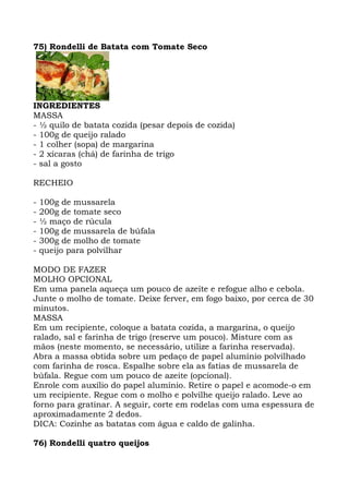 75) Rondelli de Batata com Tomate Seco
INGREDIENTES
MASSA
- ½ quilo de batata cozida (pesar depois de cozida)
- 100g de queijo ralado
- 1 colher (sopa) de margarina
- 2 xícaras (chá) de farinha de trigo
- sal a gosto
RECHEIO
- 100g de mussarela
- 200g de tomate seco
- ½ maço de rúcula
- 100g de mussarela de búfala
- 300g de molho de tomate
- queijo para polvilhar
MODO DE FAZER
MOLHO OPCIONAL
Em uma panela aqueça um pouco de azeite e refogue alho e cebola.
Junte o molho de tomate. Deixe ferver, em fogo baixo, por cerca de 30
minutos.
MASSA
Em um recipiente, coloque a batata cozida, a margarina, o queijo
ralado, sal e farinha de trigo (reserve um pouco). Misture com as
mãos (neste momento, se necessário, utilize a farinha reservada).
Abra a massa obtida sobre um pedaço de papel alumínio polvilhado
com farinha de rosca. Espalhe sobre ela as fatias de mussarela de
búfala. Regue com um pouco de azeite (opcional).
Enrole com auxílio do papel alumínio. Retire o papel e acomode-o em
um recipiente. Regue com o molho e polvilhe queijo ralado. Leve ao
forno para gratinar. A seguir, corte em rodelas com uma espessura de
aproximadamente 2 dedos.
DICA: Cozinhe as batatas com água e caldo de galinha.
76) Rondelli quatro queijos
 