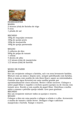 INGREDIENTES
MASSA
2 xícaras (chá) de farinha de trigo
5 ovos
1 pitada de sal
RECHEIO
100g de requeijão cremoso
100g de queijo prato
100g de mussarella
100g de queijo parmessão
MOLHO
3 colheres de óleo
500g de polpa de tomate
1 cebola
4 dentes de alho
1/2 xícara (chá) de manjericão
1/2 xícara (chá) de hortelã
MODO DE FAZER
MASSA
Em um recipiente coloque a farinha, sal e os ovos levemente batidos.
Misture com as mãos e depois sove, sempre polvilhando com farinha.
Abra a massa com auxílio do rolo (bem fina) e apare as extremidades.
Cozinhe (em água fervente) em uma vasilha grande por
aproximadamente cinco minutos. Retire e deixe escorrer. Coloque-a
sobre papel filme e espalhe o recheio quatro queijos ou de rúcula com
tomate seco. Enrole-a com auxílio do papel filme. Distribua o molho
sobre a massa e polvilhe queijo ralado. Leve para gratinar.
RECHEIO
Em um recipiente misture todos os queijos e reserve.
MOLHO
Coloque o óleo em uma panela e refogue a cebola e o alho. Acrescente
o molho de tomate e deixe ferver. Desligue o fogo e adicione
manjericão e hortelã. Tampe e reserve.
 