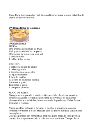 Dica: Para fazer o molho rosé basta adicionar uma lata ou caixinha de
creme de leite sem soro.
77) Empadinha de camarão
INGREDIENTES
MASSA
500 gramas de farinha de trigo
150 gramas de banha de porco
50 gramas de manteiga sem sal
2 ovos inteiros
1 colher (chá) de sal
RECHEIO
3 colheres (sopa) de azeite
1 cebola grande
2 tomates sem sementes
½ Kg de camarão
1 lata de ervilha
½ xícara de salsinha picada
Azeitona a gosto
Temperos a gosto
1 ovo para pincelar
MODO DE FAZER
Coloque numa panela o azeite e frite a cebola. Junte os tomates,
temperos a gosto (orégano e pimenta), as ervilhas, os camarões
aferventados e a salsinha. Misture a cada ingrediente. Deixe ferver.
Desligue e reserve.
Numa vasilha, coloque a farinha, a banha, a manteiga, os ovos
levemente batidos e o sal. Misture com as mãos até ficar uma massa
homogênea.
Coloque porções em forminhas próprias para empada (não precisa
untar). Empregue o recheio e coloque uma azeitona. Tampe. Para
 