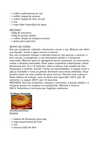 - 1 colher (sobremesa) de sal
- 1 colher (sopa) de açúcar
- 1 colher (sopa) de leite em pó
- 1 ovo
- 1 copo (tipo requeijão) de água
RECHEIO
- 300g de torresmo
- 100g de queijo ralado
- 1 colher (sopa) de tempero pronto
- 1 gema para pincelar
MODO DE FAZER
Em um recipiente, esfarele o fermento e junte o sal. Misture até obter
um líquido. Junte a água morna e reserve.
Em um recipiente coloque a farinha (reserve um pouco), o açúcar, o
leite em pó, a margarina, o ovo levemente batido e o fermento
reservado. Misture para se agregarem (neste momento, se necessário,
utilize a farinha reservada). Sove sobre superfície enfarinhada. Deixe
descansar por 10 a 15 minutos. Abra a massa com auxílio do rolo.
Empregue o recheio. Enrole e feche as extremidades. A seguir torça o
pão já enrolado e uma as pontas (formará uma rosca redonda). Faça
picotes sobre ele com auxílio de uma tesoura. Pincele com a gema e
deixe dobrar de volume. Leve ao forno pré-aquecido 150°C por 20
minutos e a seguir 200°C por 10 minutos.
RECHEIO: Em um recipiente, coloque o torresmo, o queijo ralado e o
tempero pronto ou orégano ou manjericão. Misture e reserve.
DICA: Substitua o torresmo por lingüiça calabresa.
7) Pizza Fechada
INGREDIENTES
MASSA
- 1 tablete de fermento para pão
- 1 copo (americano) de leite
- 1 ovo
- ½ xícara (chá) de óleo
 