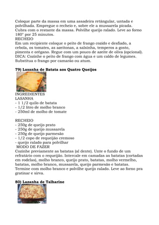 Coloque parte da massa em uma assadeira retângular, untada e
polvilhada. Empregue o recheio e, sobre ele a mussarela picada.
Cubra com o restante da massa. Polvilhe queijo ralado. Leve ao forno
180° por 25 minutos.
RECHEIO
Em um recipiente coloque o peito de frango cozido e desfiado, a
cebola, os tomates, as azeitonas, a salsinha, temperos a gosto,
pimenta e orégano. Regue com um pouco de azeite de oliva (opcional).
DICA: Cozinhe o peito de frango com água e um caldo de legumes.
Substitua o frango por camarão ou atum.
79) Lasanha de Batata aos Quatro Queijos
INGREDIENTES
LASANHA
- 1 1/2 quilo de batata
- 1/2 litro de molho branco
- 250ml de molho de tomate
RECHEIO
- 250g de queijo prato
- 250g de queijo mussarela
- 250g de queijo parmesão
- 1/2 copo de requeijão cremoso
- queijo ralado para polvilhar
MODO DE FAZER
Cozinhe previamente as batatas (al dente). Unte o fundo de um
refratário com o requeijão. Intercale em camadas as batatas (cortadas
em rodelas), molho branco, queijo prato, batatas, molho vermelho,
batatas, molho branco, mussarela, queijo parmesão e batatas.
Termine com molho branco e polvilhe queijo ralado. Leve ao forno pra
gratinar e sirva.
80) Lazanha de Talharine
 